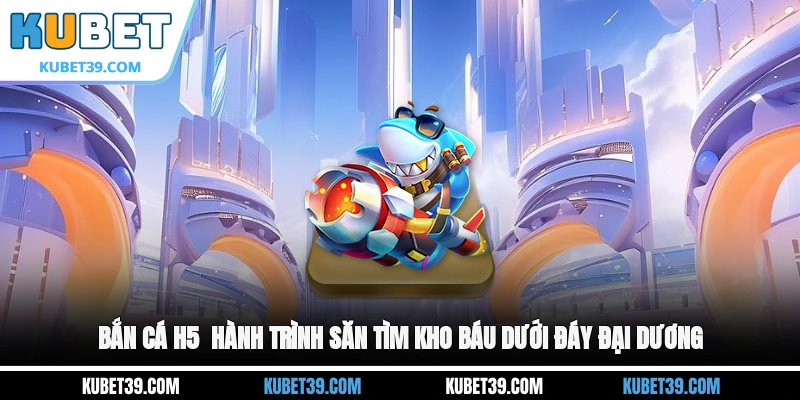 Bắn cá H5 - Hành trình săn tìm kho báu dưới đáy đại dương